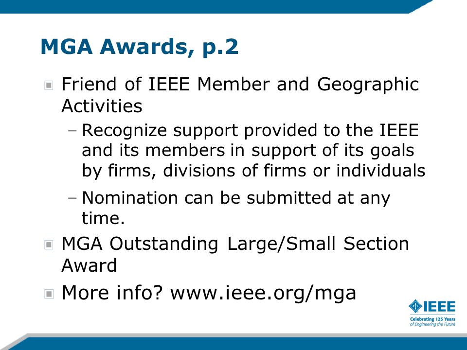 MGA Awards, p.2 Friend of IEEE Member and Geographic Activities –Recognize support provided to the IEEE and its members in support of its goals by firms, divisions of firms or individuals –Nomination can be submitted at any time.