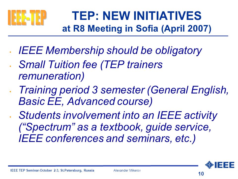 IEEE TEP Seminar-October 2-3, St.Petersburg, Russia Alexander Mikerov 10 TEP: NEW INITIATIVES at R8 Meeting in Sofia (April 2007) IEEE Membership should be obligatory Small Tuition fee (TEP trainers remuneration) Training period 3 semester (General English, Basic EE, Advanced course) Students involvement into an IEEE activity (Spectrum as a textbook, guide service, IEEE conferences and seminars, etc.)