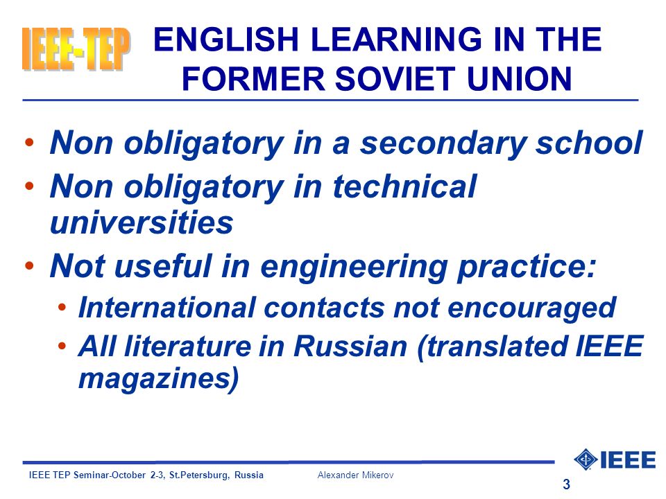 IEEE TEP Seminar-October 2-3, St.Petersburg, Russia Alexander Mikerov 3 ENGLISH LEARNING IN THE FORMER SOVIET UNION Non obligatory in a secondary school Non obligatory in technical universities Not useful in engineering practice: International contacts not encouraged All literature in Russian (translated IEEE magazines)