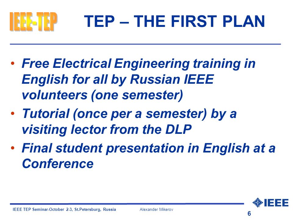 IEEE TEP Seminar-October 2-3, St.Petersburg, Russia Alexander Mikerov 6 TEP – THE FIRST PLAN Free Electrical Engineering training in English for all by Russian IEEE volunteers (one semester) Tutorial (once per a semester) by a visiting lector from the DLP Final student presentation in English at a Conference