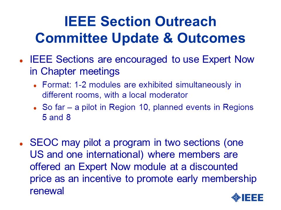 IEEE Section Outreach Committee Update & Outcomes l IEEE Sections are encouraged to use Expert Now in Chapter meetings l Format: 1-2 modules are exhibited simultaneously in different rooms, with a local moderator l So far – a pilot in Region 10, planned events in Regions 5 and 8 l SEOC may pilot a program in two sections (one US and one international) where members are offered an Expert Now module at a discounted price as an incentive to promote early membership renewal