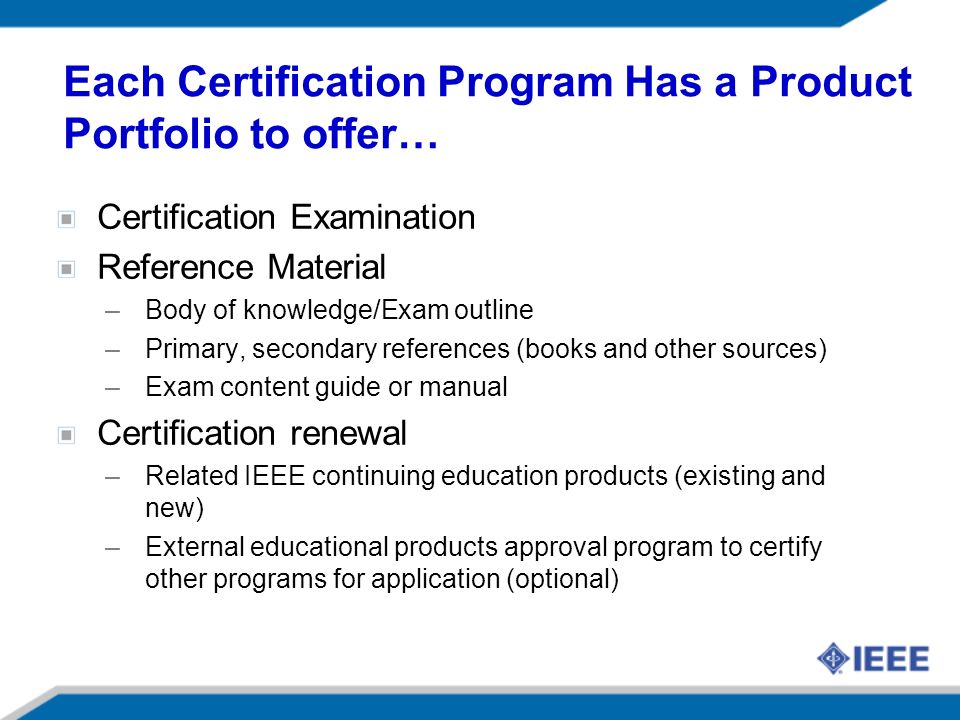 Each Certification Program Has a Product Portfolio to offer… Certification Examination Reference Material –Body of knowledge/Exam outline –Primary, secondary references (books and other sources) –Exam content guide or manual Certification renewal –Related IEEE continuing education products (existing and new) –External educational products approval program to certify other programs for application (optional)