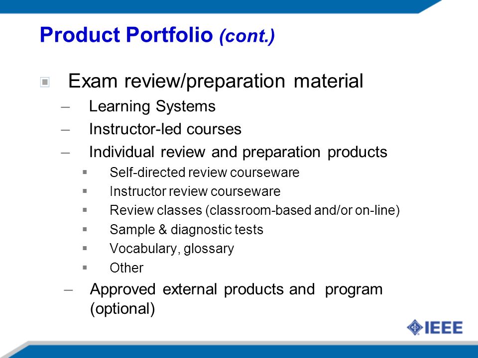 Exam review/preparation material –Learning Systems –Instructor-led courses –Individual review and preparation products Self-directed review courseware Instructor review courseware Review classes (classroom-based and/or on-line) Sample & diagnostic tests Vocabulary, glossary Other –Approved external products and program (optional) Product Portfolio (cont.)