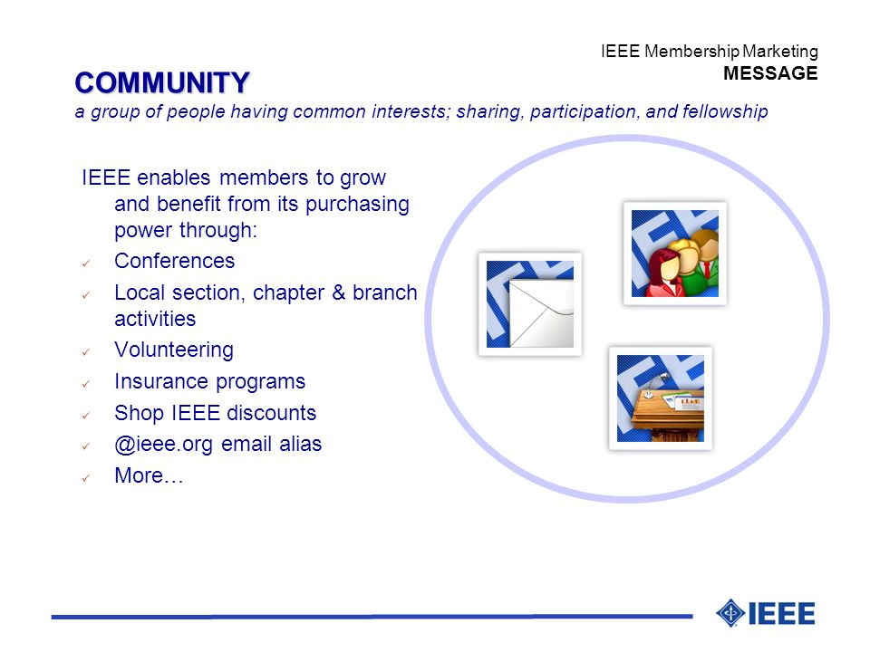 IEEE Membership Marketing MESSAGE COMMUNITY a group of people having common interests; sharing, participation, and fellowship IEEE enables members to grow and benefit from its purchasing power through: ü Conferences ü Local section, chapter & branch activities ü Volunteering ü Insurance programs ü Shop IEEE discounts  alias ü More…