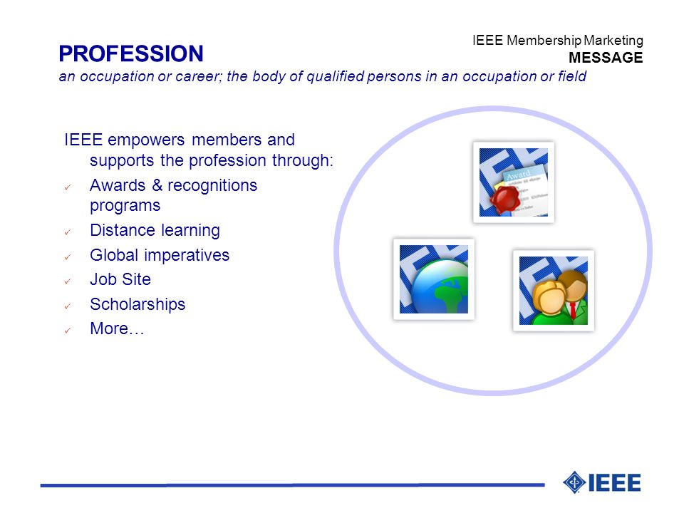 IEEE Membership Marketing MESSAGE PROFESSION an occupation or career; the body of qualified persons in an occupation or field IEEE empowers members and supports the profession through: ü Awards & recognitions programs ü Distance learning ü Global imperatives ü Job Site ü Scholarships ü More…