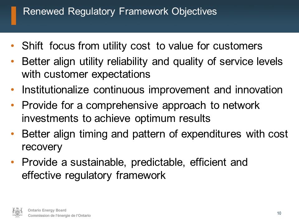 10 Renewed Regulatory Framework Objectives Shift focus from utility cost to value for customers Better align utility reliability and quality of service levels with customer expectations Institutionalize continuous improvement and innovation Provide for a comprehensive approach to network investments to achieve optimum results Better align timing and pattern of expenditures with cost recovery Provide a sustainable, predictable, efficient and effective regulatory framework