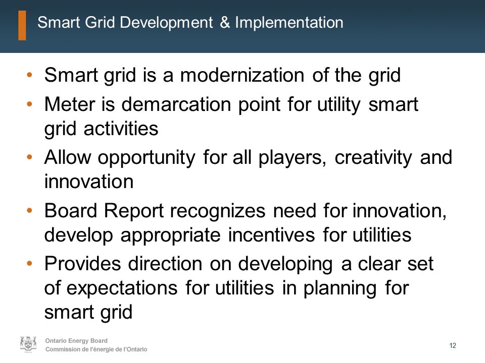 12 Smart Grid Development & Implementation Smart grid is a modernization of the grid Meter is demarcation point for utility smart grid activities Allow opportunity for all players, creativity and innovation Board Report recognizes need for innovation, develop appropriate incentives for utilities Provides direction on developing a clear set of expectations for utilities in planning for smart grid
