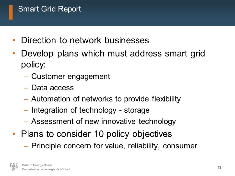 13 Smart Grid Report Direction to network businesses Develop plans which must address smart grid policy: –Customer engagement –Data access –Automation of networks to provide flexibility –Integration of technology - storage –Assessment of new innovative technology Plans to consider 10 policy objectives –Principle concern for value, reliability, consumer