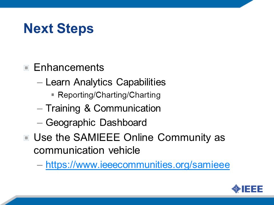 Next Steps Enhancements –Learn Analytics Capabilities Reporting/Charting/Charting –Training & Communication –Geographic Dashboard Use the SAMIEEE Online Community as communication vehicle –