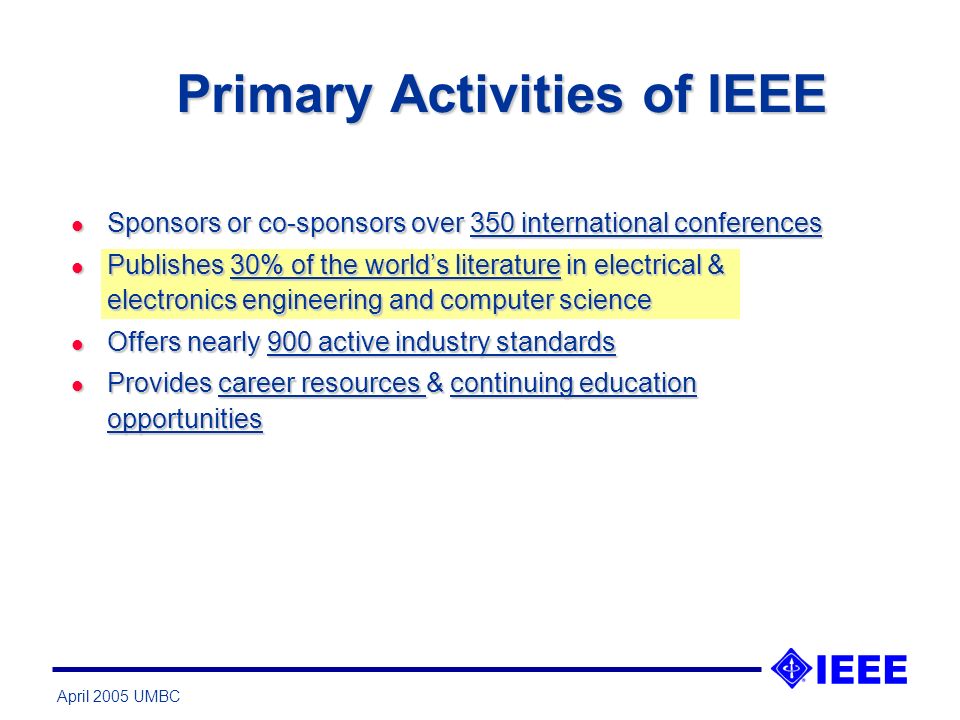April 2005 UMBC Primary Activities of IEEE l Sponsors or co-sponsors over 350 international conferences l Publishes 30% of the worlds literature in electrical & electronics engineering and computer science l Offers nearly 900 active industry standards l Provides career resources & continuing education opportunities