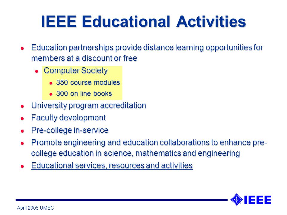 April 2005 UMBC IEEE Educational Activities l Education partnerships provide distance learning opportunities for members at a discount or free l Computer Society l 350 course modules l 300 on line books l University program accreditation l Faculty development l Pre-college in-service l Promote engineering and education collaborations to enhance pre- college education in science, mathematics and engineering l Educational services, resources and activities