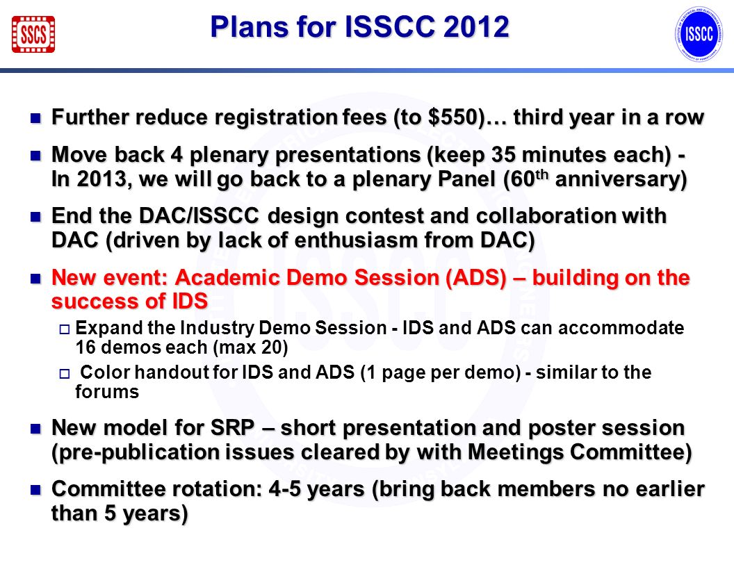 Plans for ISSCC 2012 Further reduce registration fees (to $550)… third year in a row Further reduce registration fees (to $550)… third year in a row Move back 4 plenary presentations (keep 35 minutes each) - In 2013, we will go back to a plenary Panel (60 th anniversary) Move back 4 plenary presentations (keep 35 minutes each) - In 2013, we will go back to a plenary Panel (60 th anniversary) End the DAC/ISSCC design contest and collaboration with DAC (driven by lack of enthusiasm from DAC) End the DAC/ISSCC design contest and collaboration with DAC (driven by lack of enthusiasm from DAC) New event: Academic Demo Session (ADS) – building on the success of IDS New event: Academic Demo Session (ADS) – building on the success of IDS Expand the Industry Demo Session - IDS and ADS can accommodate 16 demos each (max 20) Color handout for IDS and ADS (1 page per demo) - similar to the forums New model for SRP – short presentation and poster session (pre-publication issues cleared by with Meetings Committee) New model for SRP – short presentation and poster session (pre-publication issues cleared by with Meetings Committee) Committee rotation: 4-5 years (bring back members no earlier than 5 years) Committee rotation: 4-5 years (bring back members no earlier than 5 years)