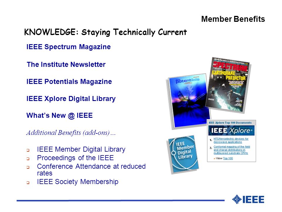 Member Benefits KNOWLEDGE: Staying Technically Current IEEE Spectrum Magazine The Institute Newsletter IEEE Potentials Magazine IEEE Xplore Digital Library Whats IEEE Additional Benefits (add-ons)… IEEE Member Digital Library Proceedings of the IEEE Conference Attendance at reduced rates IEEE Society Membership