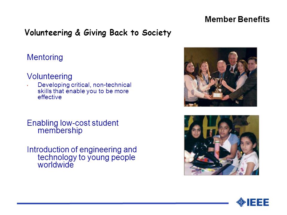 Member Benefits Volunteering & Giving Back to Society Mentoring Volunteering Developing critical, non-technical skills that enable you to be more effective Enabling low-cost student membership Introduction of engineering and technology to young people worldwide