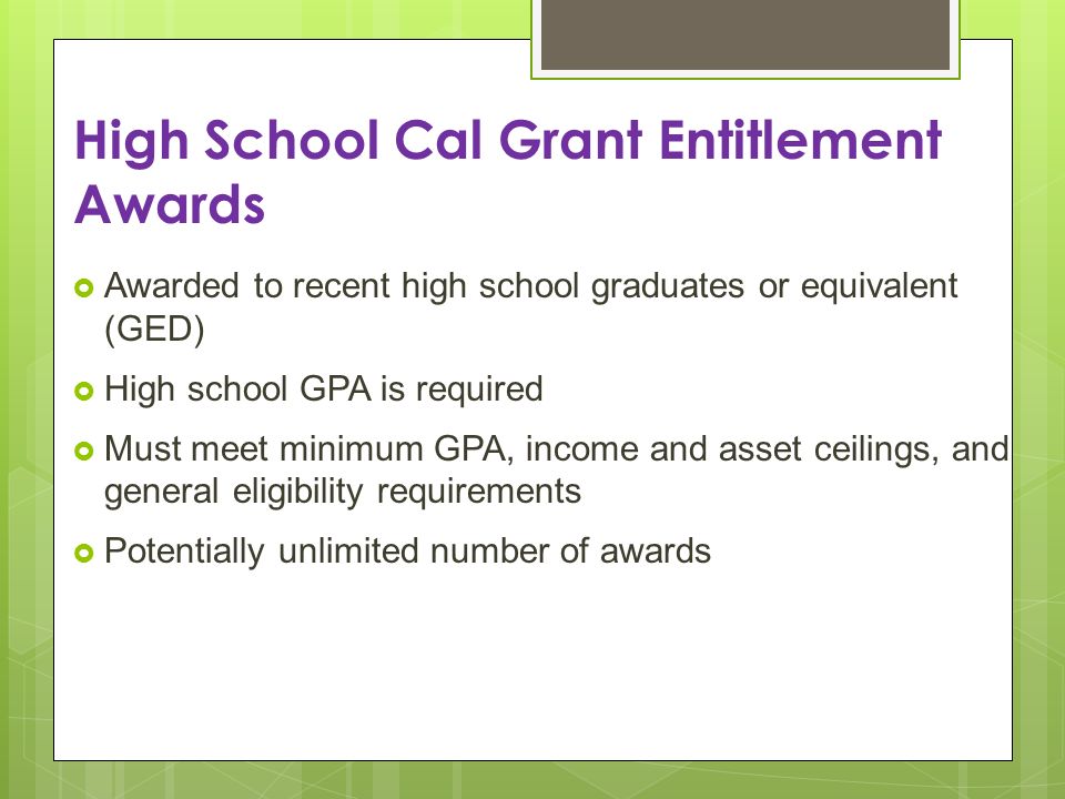 High School Cal Grant Entitlement Awards Awarded to recent high school graduates or equivalent (GED) High school GPA is required Must meet minimum GPA, income and asset ceilings, and general eligibility requirements Potentially unlimited number of awards