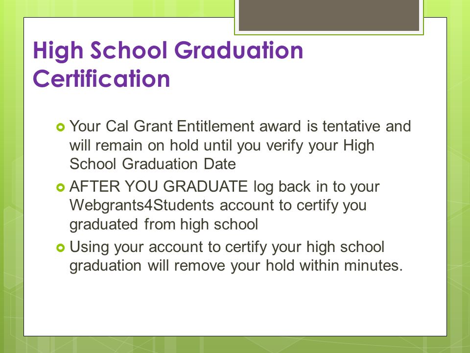 High School Graduation Certification Your Cal Grant Entitlement award is tentative and will remain on hold until you verify your High School Graduation Date AFTER YOU GRADUATE log back in to your Webgrants4Students account to certify you graduated from high school Using your account to certify your high school graduation will remove your hold within minutes.