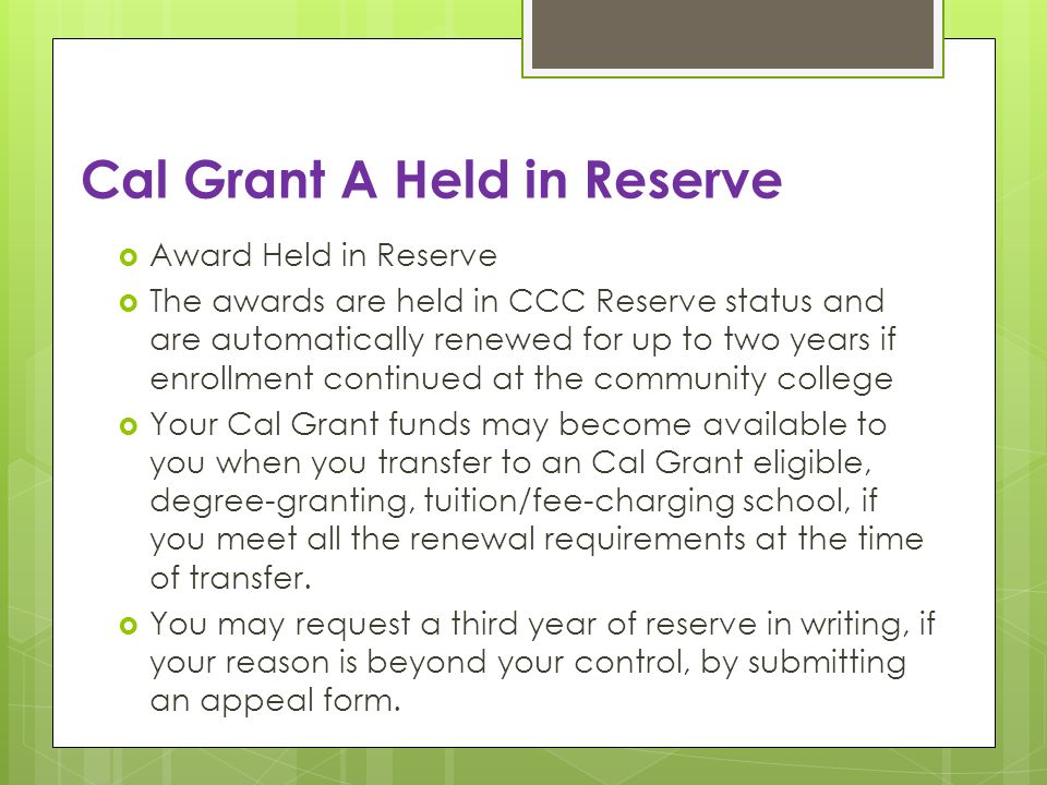 Cal Grant A Held in Reserve Award Held in Reserve The awards are held in CCC Reserve status and are automatically renewed for up to two years if enrollment continued at the community college Your Cal Grant funds may become available to you when you transfer to an Cal Grant eligible, degree-granting, tuition/fee-charging school, if you meet all the renewal requirements at the time of transfer.