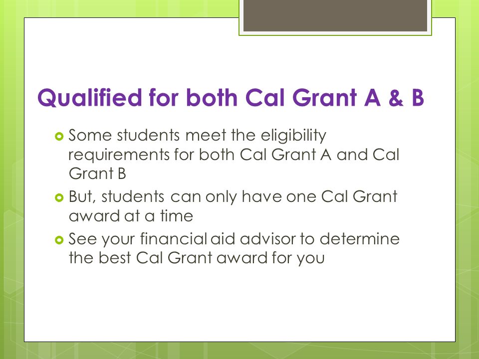 Qualified for both Cal Grant A & B Some students meet the eligibility requirements for both Cal Grant A and Cal Grant B But, students can only have one Cal Grant award at a time See your financial aid advisor to determine the best Cal Grant award for you