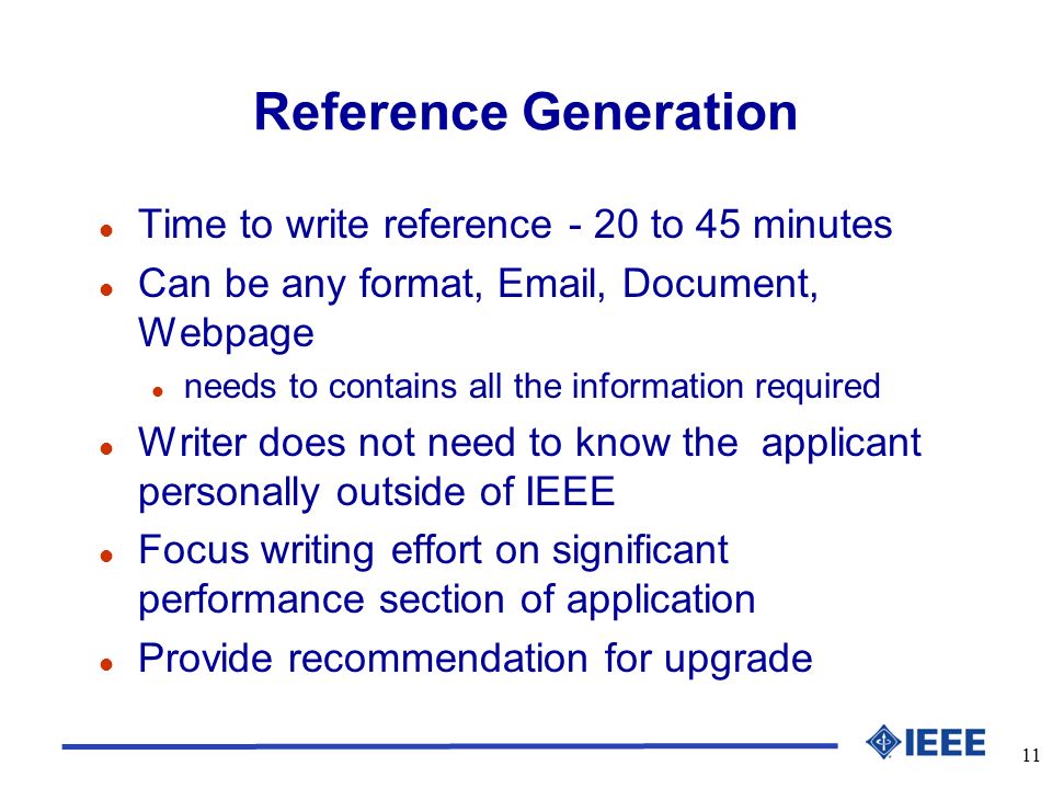 11 Reference Generation l Time to write reference - 20 to 45 minutes l Can be any format,  , Document, Webpage l needs to contains all the information required l Writer does not need to know the applicant personally outside of IEEE l Focus writing effort on significant performance section of application l Provide recommendation for upgrade
