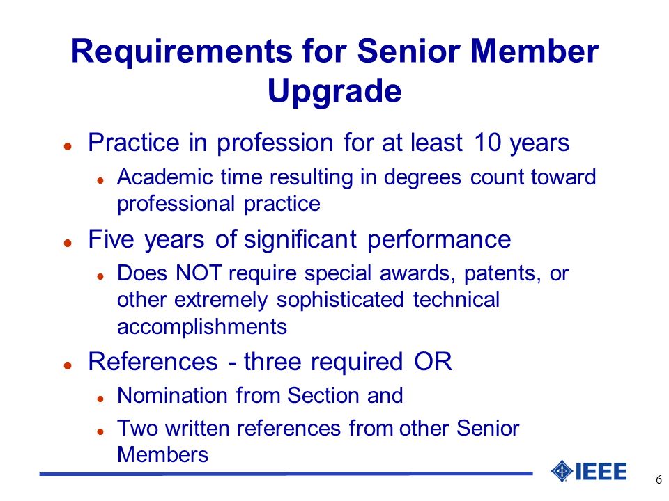 6 Requirements for Senior Member Upgrade l Practice in profession for at least 10 years l Academic time resulting in degrees count toward professional practice l Five years of significant performance l Does NOT require special awards, patents, or other extremely sophisticated technical accomplishments l References - three required OR l Nomination from Section and l Two written references from other Senior Members