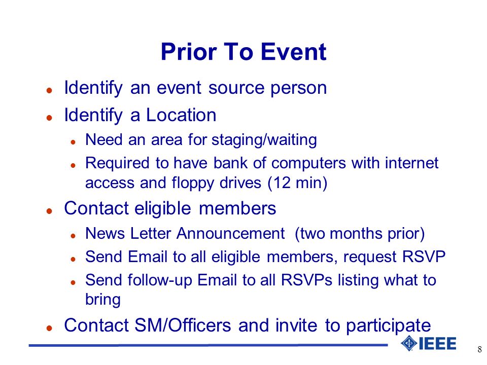 8 Prior To Event l Identify an event source person l Identify a Location l Need an area for staging/waiting l Required to have bank of computers with internet access and floppy drives (12 min) l Contact eligible members l News Letter Announcement (two months prior) l Send  to all eligible members, request RSVP l Send follow-up  to all RSVPs listing what to bring l Contact SM/Officers and invite to participate
