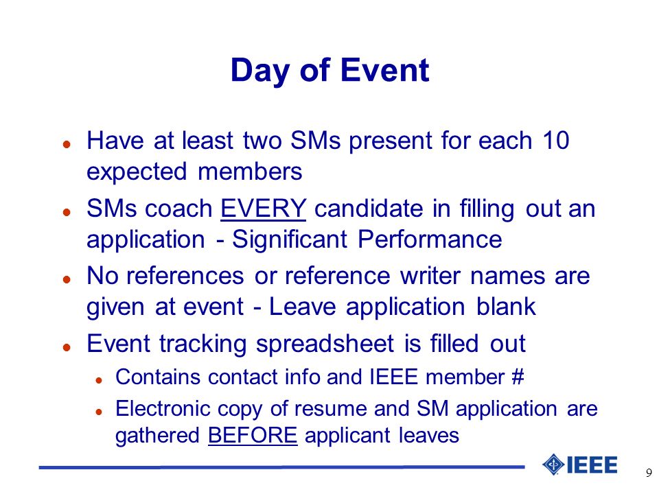 9 Day of Event l Have at least two SMs present for each 10 expected members l SMs coach EVERY candidate in filling out an application - Significant Performance l No references or reference writer names are given at event - Leave application blank l Event tracking spreadsheet is filled out l Contains contact info and IEEE member # l Electronic copy of resume and SM application are gathered BEFORE applicant leaves