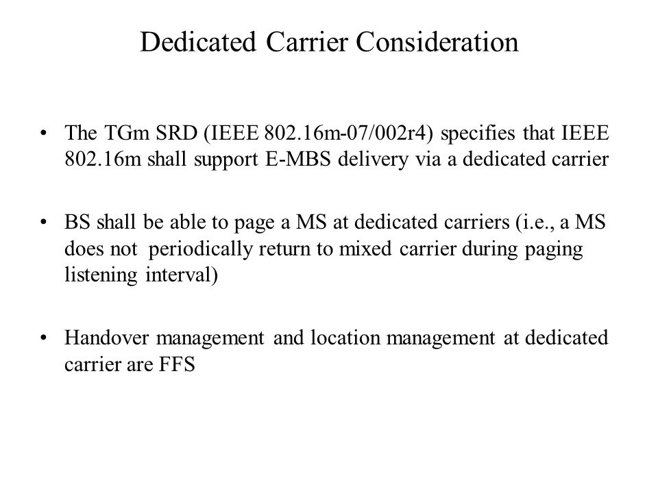 Dedicated Carrier Consideration The TGm SRD (IEEE m-07/002r4) specifies that IEEE m shall support E-MBS delivery via a dedicated carrier BS shall be able to page a MS at dedicated carriers (i.e., a MS does not periodically return to mixed carrier during paging listening interval) Handover management and location management at dedicated carrier are FFS