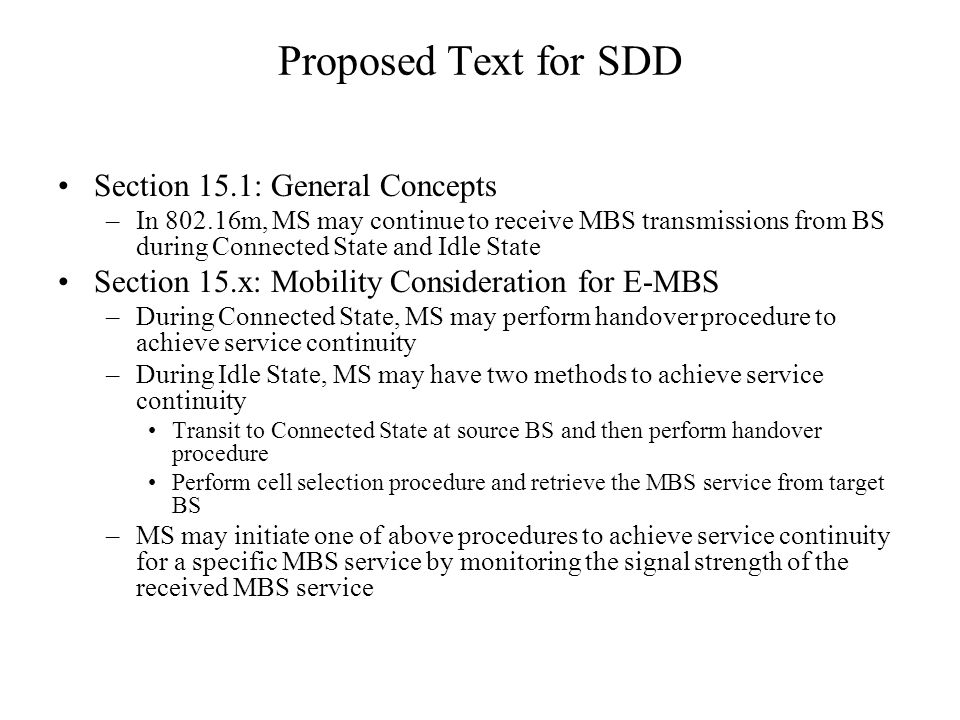 Proposed Text for SDD Section 15.1: General Concepts –In m, MS may continue to receive MBS transmissions from BS during Connected State and Idle State Section 15.x: Mobility Consideration for E-MBS –During Connected State, MS may perform handover procedure to achieve service continuity –During Idle State, MS may have two methods to achieve service continuity Transit to Connected State at source BS and then perform handover procedure Perform cell selection procedure and retrieve the MBS service from target BS –MS may initiate one of above procedures to achieve service continuity for a specific MBS service by monitoring the signal strength of the received MBS service