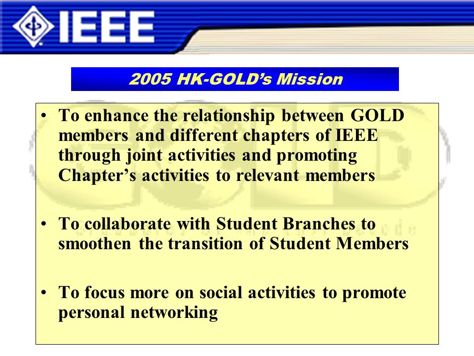 To enhance the relationship between GOLD members and different chapters of IEEE through joint activities and promoting Chapters activities to relevant members To collaborate with Student Branches to smoothen the transition of Student Members To focus more on social activities to promote personal networking 2005 HK-GOLDs Mission