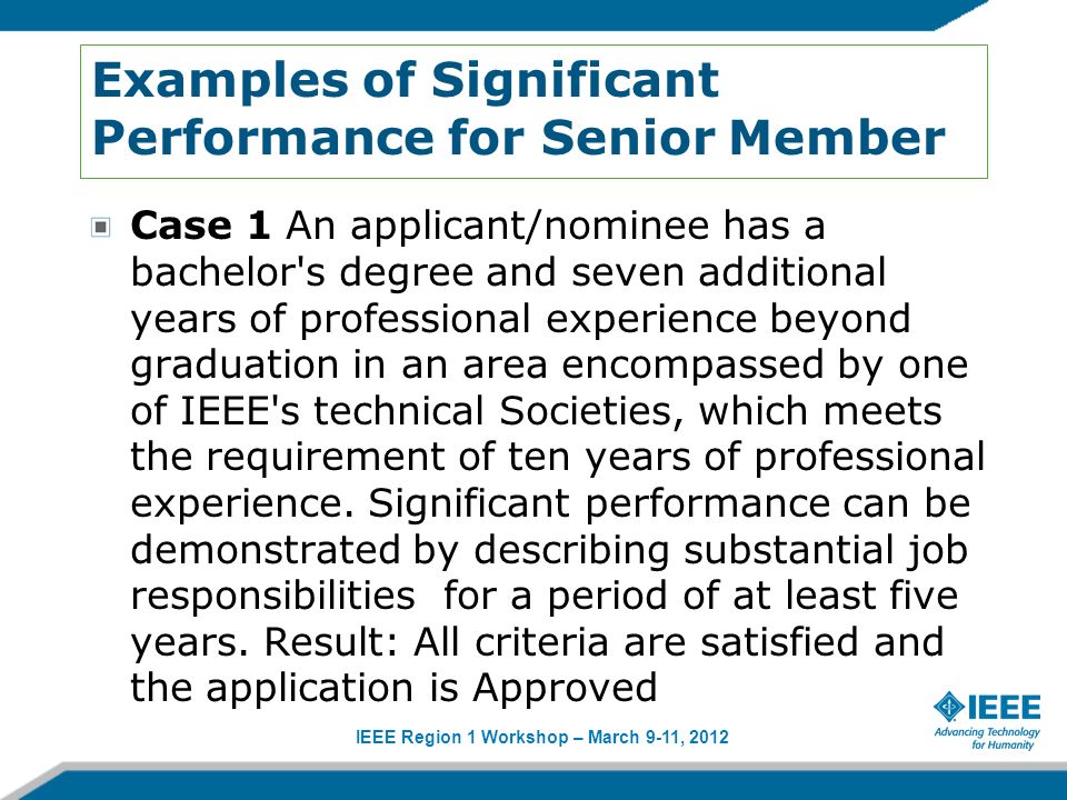 IEEE Region 1 Workshop – March 9-11, 2012 Examples of Significant Performance for Senior Member Case 1 An applicant/nominee has a bachelor s degree and seven additional years of professional experience beyond graduation in an area encompassed by one of IEEE s technical Societies, which meets the requirement of ten years of professional experience.