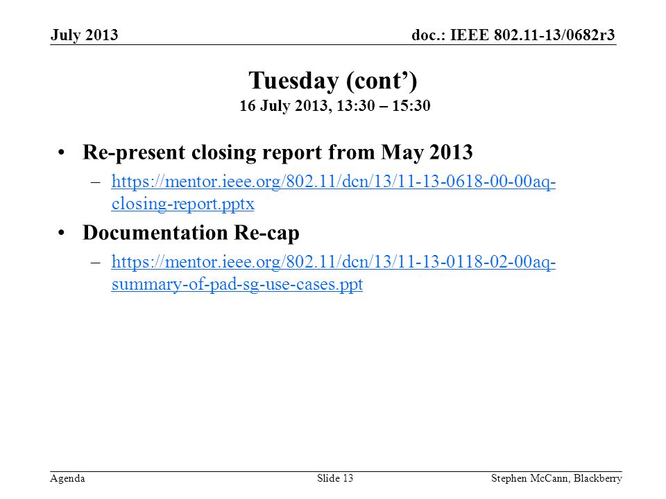 doc.: IEEE /0682r3 Agenda July 2013 Stephen McCann, BlackberrySlide 13 Re-present closing report from May 2013 –  closing-report.pptxhttps://mentor.ieee.org/802.11/dcn/13/ aq- closing-report.pptx Documentation Re-cap –  summary-of-pad-sg-use-cases.ppthttps://mentor.ieee.org/802.11/dcn/13/ aq- summary-of-pad-sg-use-cases.ppt Tuesday (cont) 16 July 2013, 13:30 – 15:30