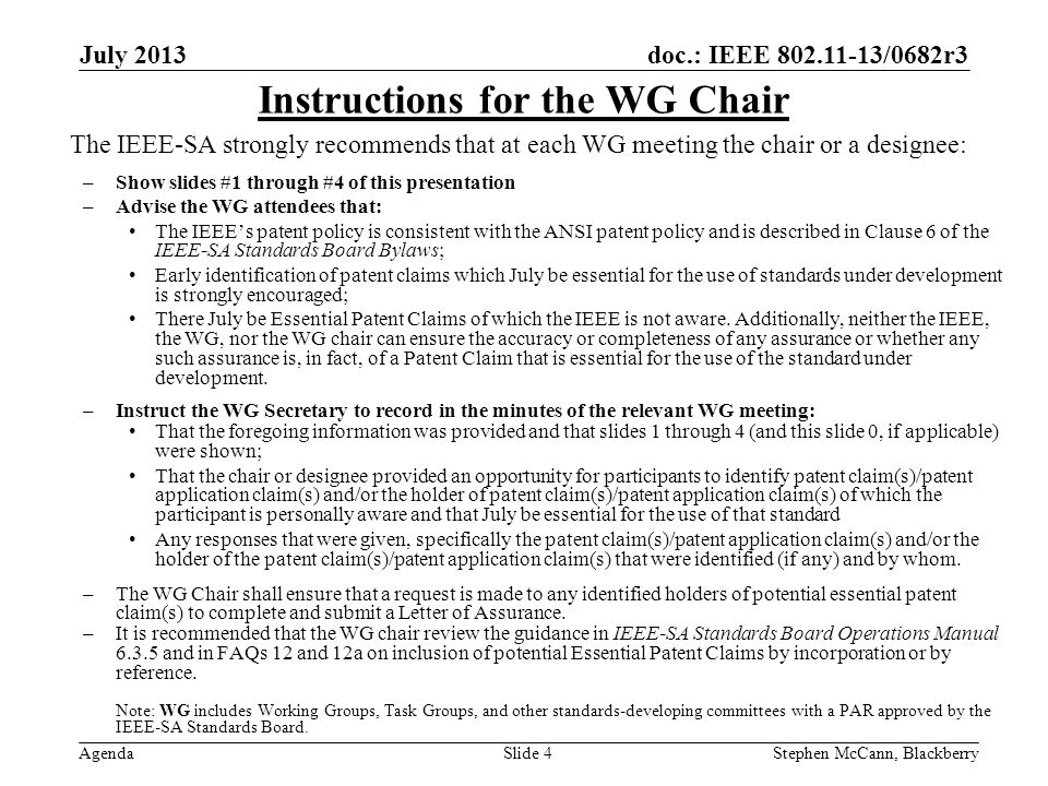 doc.: IEEE /0682r3 Agenda July 2013 Stephen McCann, BlackberrySlide 4 The IEEE-SA strongly recommends that at each WG meeting the chair or a designee: –Show slides #1 through #4 of this presentation –Advise the WG attendees that: The IEEEs patent policy is consistent with the ANSI patent policy and is described in Clause 6 of the IEEE-SA Standards Board Bylaws; Early identification of patent claims which July be essential for the use of standards under development is strongly encouraged; There July be Essential Patent Claims of which the IEEE is not aware.