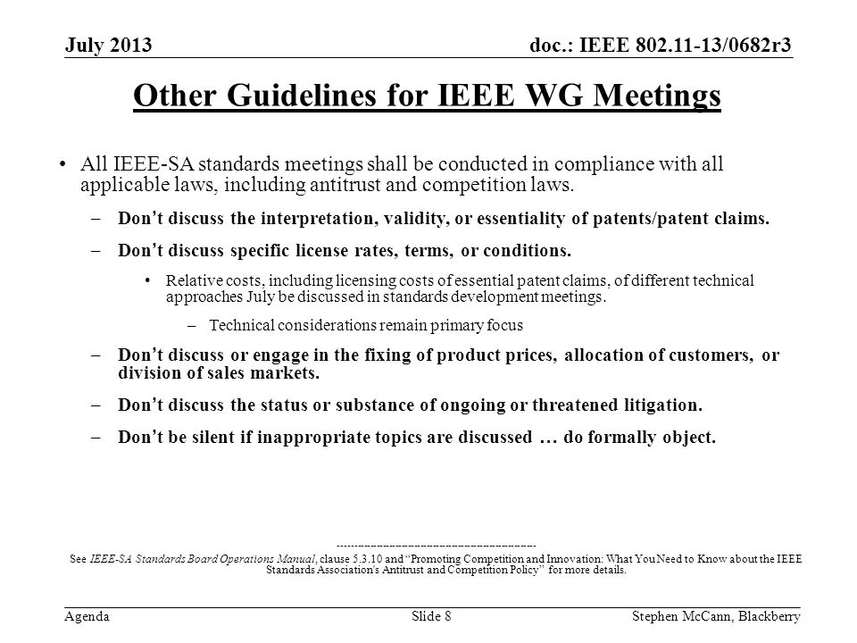 doc.: IEEE /0682r3 Agenda July 2013 Stephen McCann, BlackberrySlide 8 Other Guidelines for IEEE WG Meetings All IEEE-SA standards meetings shall be conducted in compliance with all applicable laws, including antitrust and competition laws.