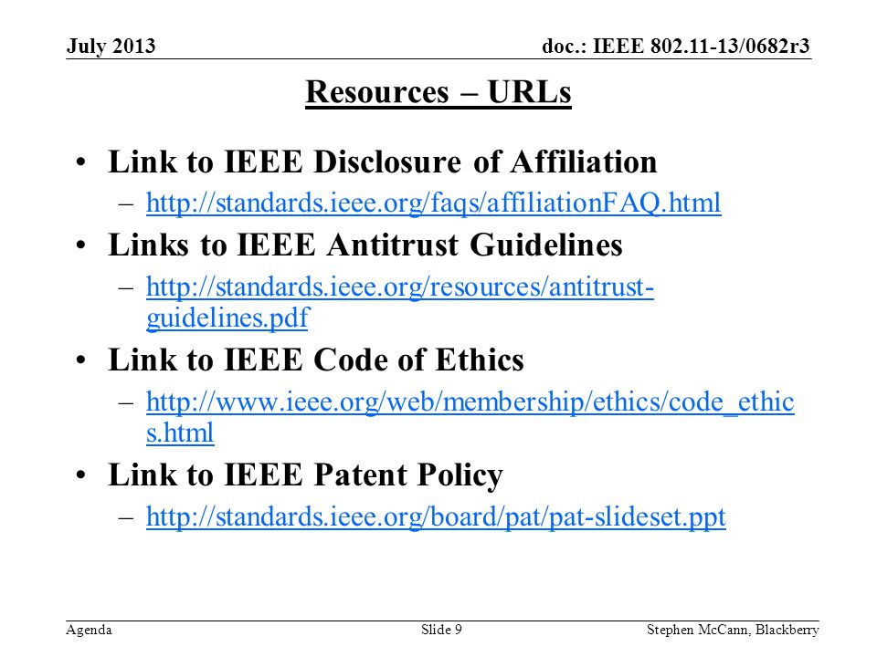 doc.: IEEE /0682r3 Agenda July 2013 Stephen McCann, BlackberrySlide 9 Resources – URLs Link to IEEE Disclosure of Affiliation –  Links to IEEE Antitrust Guidelines –  guidelines.pdfhttp://standards.ieee.org/resources/antitrust- guidelines.pdf Link to IEEE Code of Ethics –  s.htmlhttp://  s.html Link to IEEE Patent Policy –