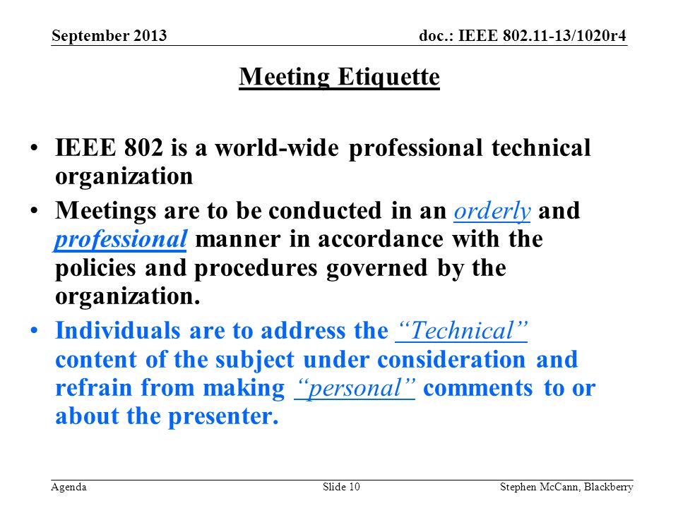 doc.: IEEE /1020r4 Agenda September 2013 Stephen McCann, BlackberrySlide 10 Meeting Etiquette IEEE 802 is a world-wide professional technical organization Meetings are to be conducted in an orderly and professional manner in accordance with the policies and procedures governed by the organization.