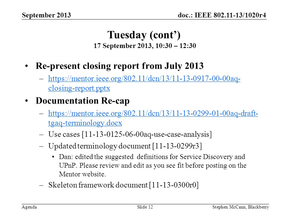 doc.: IEEE /1020r4 Agenda September 2013 Stephen McCann, BlackberrySlide 12 Re-present closing report from July 2013 –  closing-report.pptxhttps://mentor.ieee.org/802.11/dcn/13/ aq- closing-report.pptx Documentation Re-cap –  tgaq-terminology.docxhttps://mentor.ieee.org/802.11/dcn/13/ aq-draft- tgaq-terminology.docx –Use cases [ aq-use-case-analysis] –Updated terminology document [ r3] Dan: edited the suggested definitions for Service Discovery and UPnP.