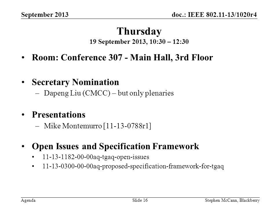 doc.: IEEE /1020r4 Agenda September 2013 Stephen McCann, BlackberrySlide 16 Thursday 19 September 2013, 10:30 – 12:30 Room: Conference Main Hall, 3rd Floor Secretary Nomination –Dapeng Liu (CMCC) – but only plenaries Presentations –Mike Montemurro [ r1] Open Issues and Specification Framework aq-tgaq-open-issues aq-proposed-specification-framework-for-tgaq