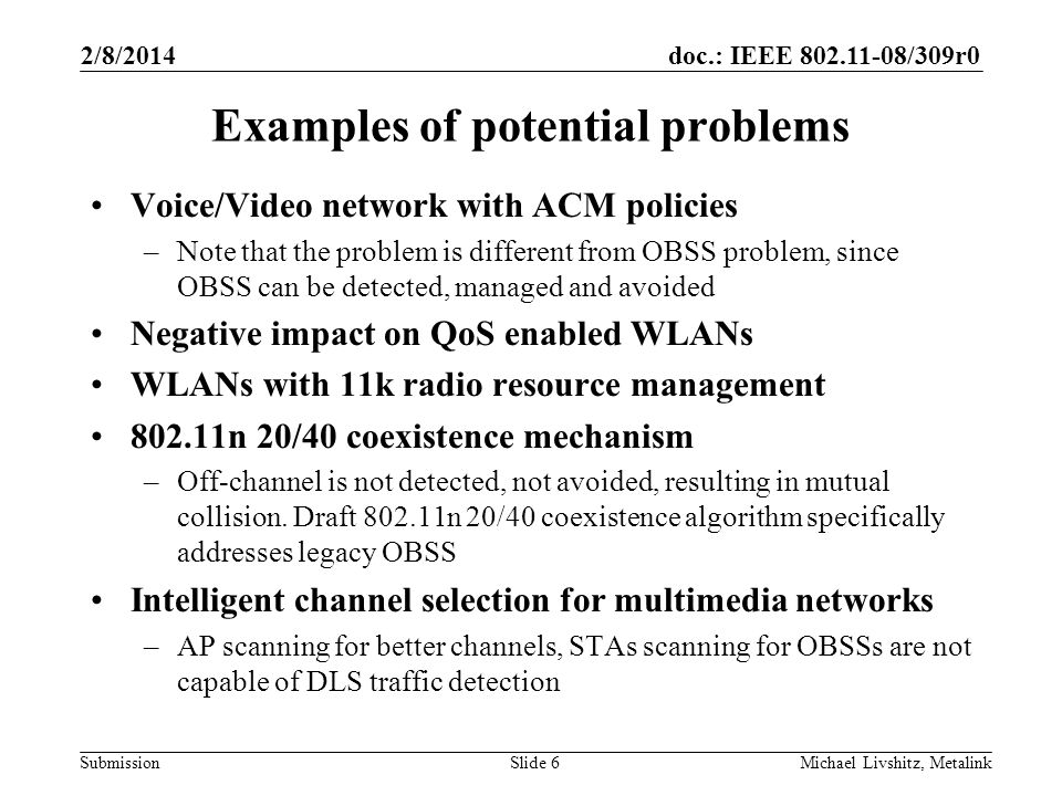 doc.: IEEE /309r0 Submission 2/8/2014 Michael Livshitz, MetalinkSlide 6 Examples of potential problems Voice/Video network with ACM policies –Note that the problem is different from OBSS problem, since OBSS can be detected, managed and avoided Negative impact on QoS enabled WLANs WLANs with 11k radio resource management n 20/40 coexistence mechanism –Off-channel is not detected, not avoided, resulting in mutual collision.