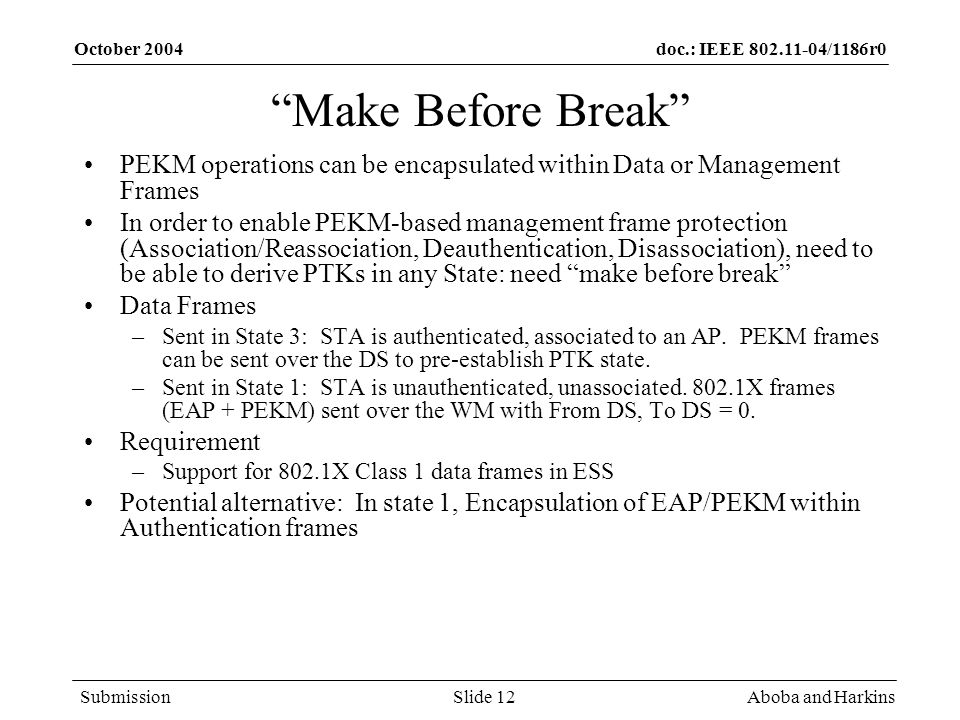 doc.: IEEE /1186r0 Submission October 2004 Aboba and HarkinsSlide 12 Make Before Break PEKM operations can be encapsulated within Data or Management Frames In order to enable PEKM-based management frame protection (Association/Reassociation, Deauthentication, Disassociation), need to be able to derive PTKs in any State: need make before break Data Frames –Sent in State 3: STA is authenticated, associated to an AP.