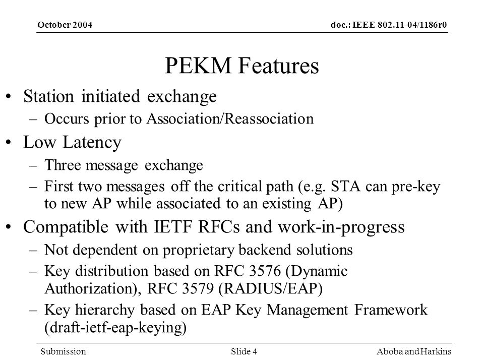 doc.: IEEE /1186r0 Submission October 2004 Aboba and HarkinsSlide 4 PEKM Features Station initiated exchange –Occurs prior to Association/Reassociation Low Latency –Three message exchange –First two messages off the critical path (e.g.