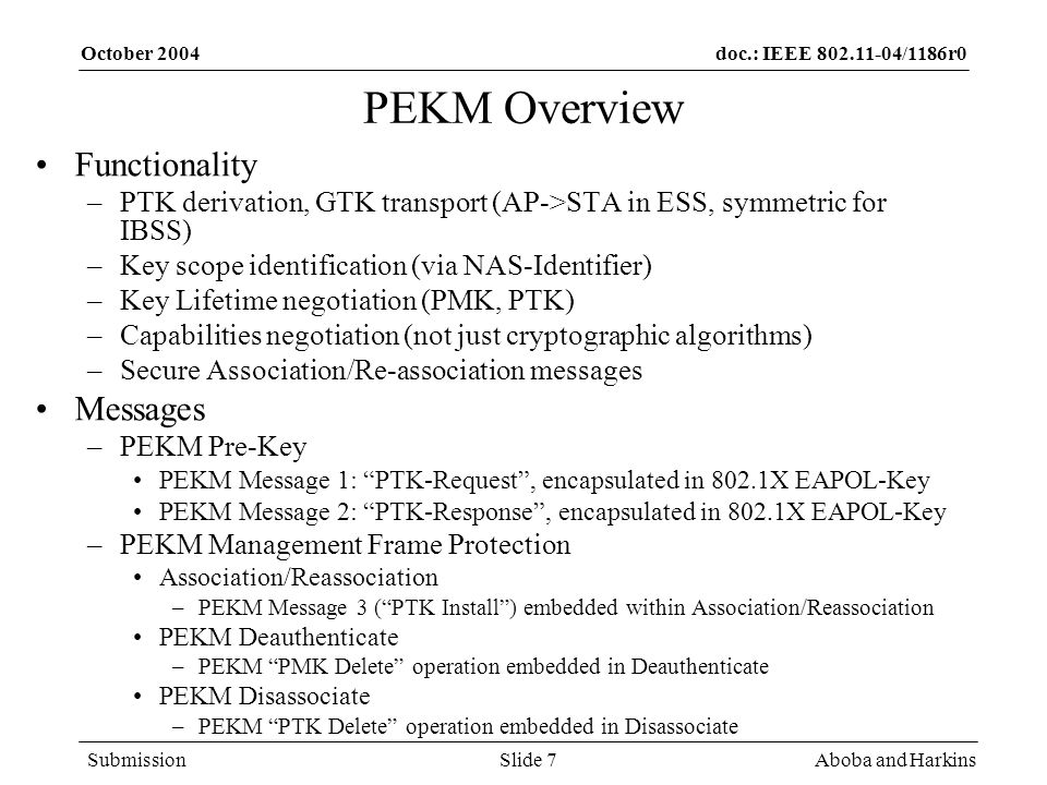 doc.: IEEE /1186r0 Submission October 2004 Aboba and HarkinsSlide 7 PEKM Overview Functionality –PTK derivation, GTK transport (AP->STA in ESS, symmetric for IBSS) –Key scope identification (via NAS-Identifier) –Key Lifetime negotiation (PMK, PTK) –Capabilities negotiation (not just cryptographic algorithms) –Secure Association/Re-association messages Messages –PEKM Pre-Key PEKM Message 1: PTK-Request, encapsulated in 802.1X EAPOL-Key PEKM Message 2: PTK-Response, encapsulated in 802.1X EAPOL-Key –PEKM Management Frame Protection Association/Reassociation –PEKM Message 3 (PTK Install) embedded within Association/Reassociation PEKM Deauthenticate –PEKM PMK Delete operation embedded in Deauthenticate PEKM Disassociate –PEKM PTK Delete operation embedded in Disassociate