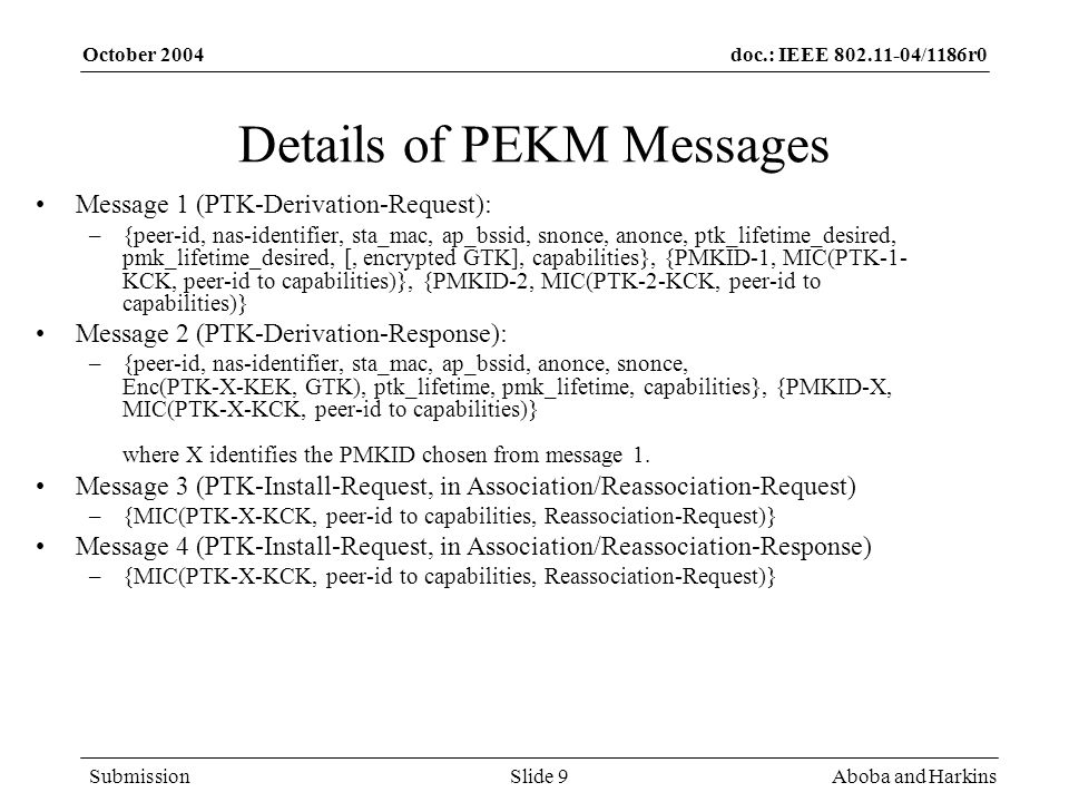 doc.: IEEE /1186r0 Submission October 2004 Aboba and HarkinsSlide 9 Details of PEKM Messages Message 1 (PTK-Derivation-Request): –{peer-id, nas-identifier, sta_mac, ap_bssid, snonce, anonce, ptk_lifetime_desired, pmk_lifetime_desired, [, encrypted GTK], capabilities}, {PMKID-1, MIC(PTK-1- KCK, peer-id to capabilities)}, {PMKID-2, MIC(PTK-2-KCK, peer-id to capabilities)} Message 2 (PTK-Derivation-Response): –{peer-id, nas-identifier, sta_mac, ap_bssid, anonce, snonce, Enc(PTK-X-KEK, GTK), ptk_lifetime, pmk_lifetime, capabilities}, {PMKID-X, MIC(PTK-X-KCK, peer-id to capabilities)} where X identifies the PMKID chosen from message 1.