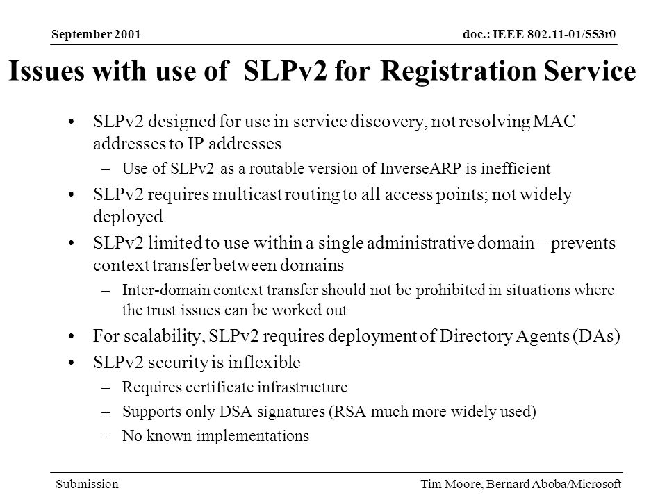 doc.: IEEE /553r0 Submission September 2001 Tim Moore, Bernard Aboba/Microsoft Issues with use of SLPv2 for Registration Service SLPv2 designed for use in service discovery, not resolving MAC addresses to IP addresses –Use of SLPv2 as a routable version of InverseARP is inefficient SLPv2 requires multicast routing to all access points; not widely deployed SLPv2 limited to use within a single administrative domain – prevents context transfer between domains –Inter-domain context transfer should not be prohibited in situations where the trust issues can be worked out For scalability, SLPv2 requires deployment of Directory Agents (DAs) SLPv2 security is inflexible –Requires certificate infrastructure –Supports only DSA signatures (RSA much more widely used) –No known implementations