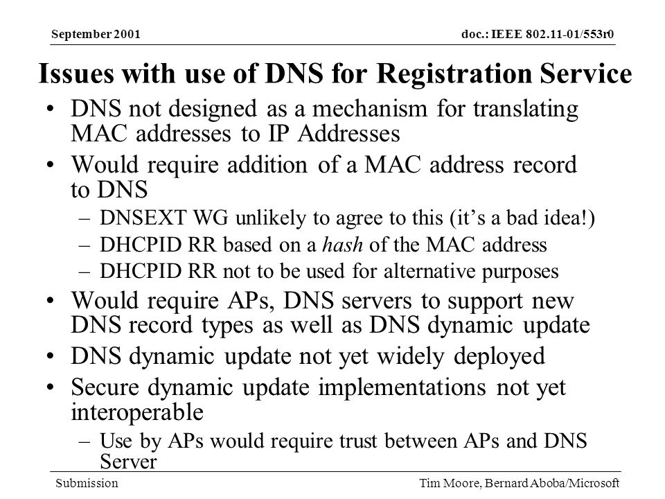 doc.: IEEE /553r0 Submission September 2001 Tim Moore, Bernard Aboba/Microsoft Issues with use of DNS for Registration Service DNS not designed as a mechanism for translating MAC addresses to IP Addresses Would require addition of a MAC address record to DNS –DNSEXT WG unlikely to agree to this (its a bad idea!) –DHCPID RR based on a hash of the MAC address –DHCPID RR not to be used for alternative purposes Would require APs, DNS servers to support new DNS record types as well as DNS dynamic update DNS dynamic update not yet widely deployed Secure dynamic update implementations not yet interoperable –Use by APs would require trust between APs and DNS Server