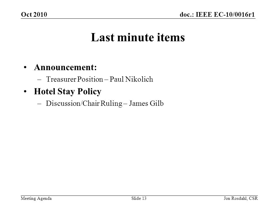 doc.: IEEE EC-10/0016r1 Meeting Agenda Oct 2010 Jon Rosdahl, CSRSlide 13 Last minute items Announcement: –Treasurer Position – Paul Nikolich Hotel Stay Policy –Discussion/Chair Ruling – James Gilb