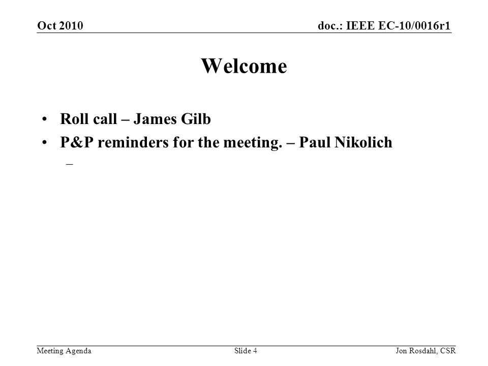 doc.: IEEE EC-10/0016r1 Meeting Agenda Oct 2010 Jon Rosdahl, CSRSlide 4 Welcome Roll call – James Gilb P&P reminders for the meeting.