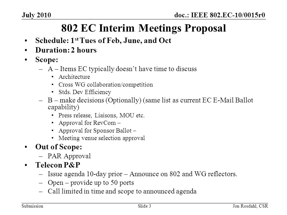 doc.: IEEE 802.EC-10/0015r0 Submission July 2010 Jon Rosdahl, CSRSlide EC Interim Meetings Proposal Schedule: 1 st Tues of Feb, June, and Oct Duration: 2 hours Scope: –A – Items EC typically doesnt have time to discuss Architecture Cross WG collaboration/competition Stds.