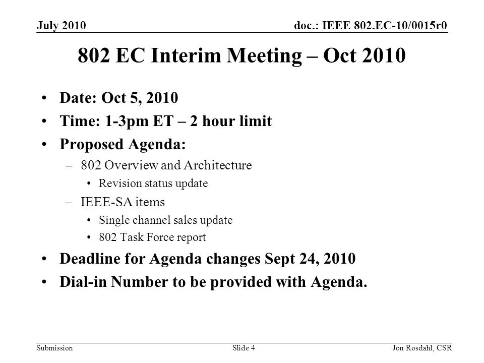 doc.: IEEE 802.EC-10/0015r0 Submission July 2010 Jon Rosdahl, CSRSlide EC Interim Meeting – Oct 2010 Date: Oct 5, 2010 Time: 1-3pm ET – 2 hour limit Proposed Agenda: –802 Overview and Architecture Revision status update –IEEE-SA items Single channel sales update 802 Task Force report Deadline for Agenda changes Sept 24, 2010 Dial-in Number to be provided with Agenda.