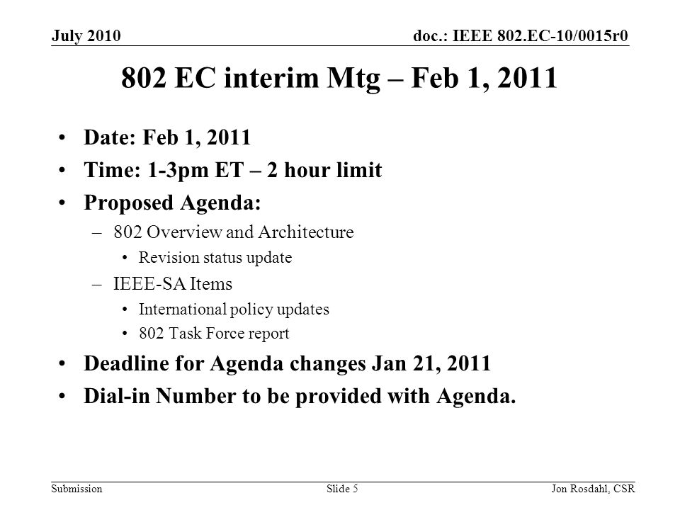 doc.: IEEE 802.EC-10/0015r0 Submission July 2010 Jon Rosdahl, CSRSlide EC interim Mtg – Feb 1, 2011 Date: Feb 1, 2011 Time: 1-3pm ET – 2 hour limit Proposed Agenda: –802 Overview and Architecture Revision status update –IEEE-SA Items International policy updates 802 Task Force report Deadline for Agenda changes Jan 21, 2011 Dial-in Number to be provided with Agenda.