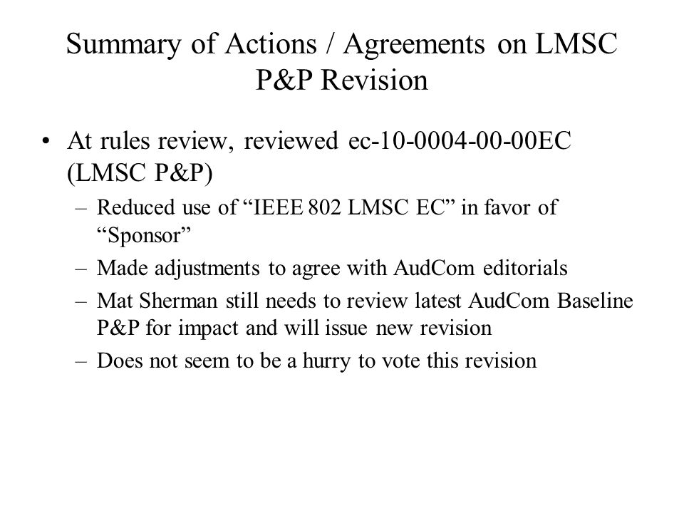 Summary of Actions / Agreements on LMSC P&P Revision At rules review, reviewed ec EC (LMSC P&P) –Reduced use of IEEE 802 LMSC EC in favor of Sponsor –Made adjustments to agree with AudCom editorials –Mat Sherman still needs to review latest AudCom Baseline P&P for impact and will issue new revision –Does not seem to be a hurry to vote this revision